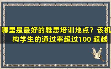 哪里是最好的雅思培训地点？该机构学生的通过率超过100 超越同龄人！